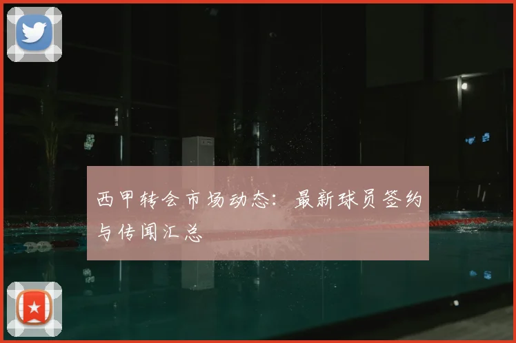 西甲转会市场动态：最新球员签约与传闻汇总