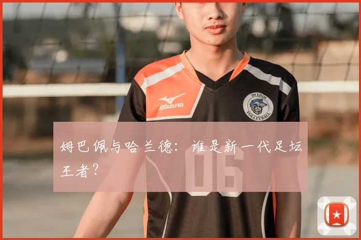 姆巴佩与哈兰德:谁是新一代足坛王者?